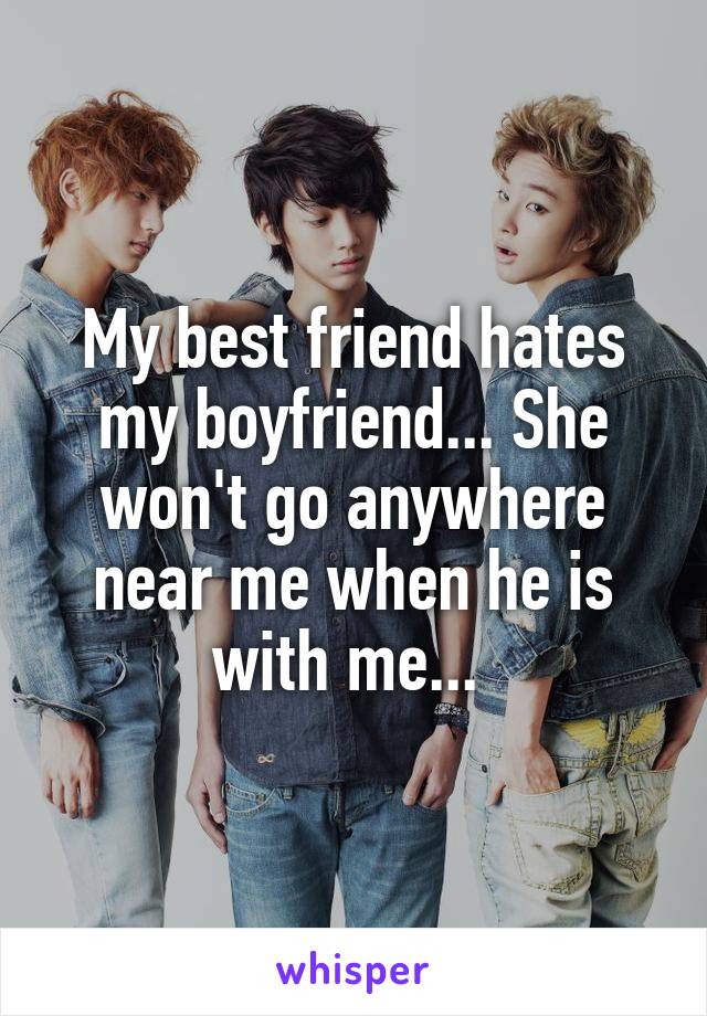 My best friend hates my boyfriend... She won't go anywhere near me when he is with me... 