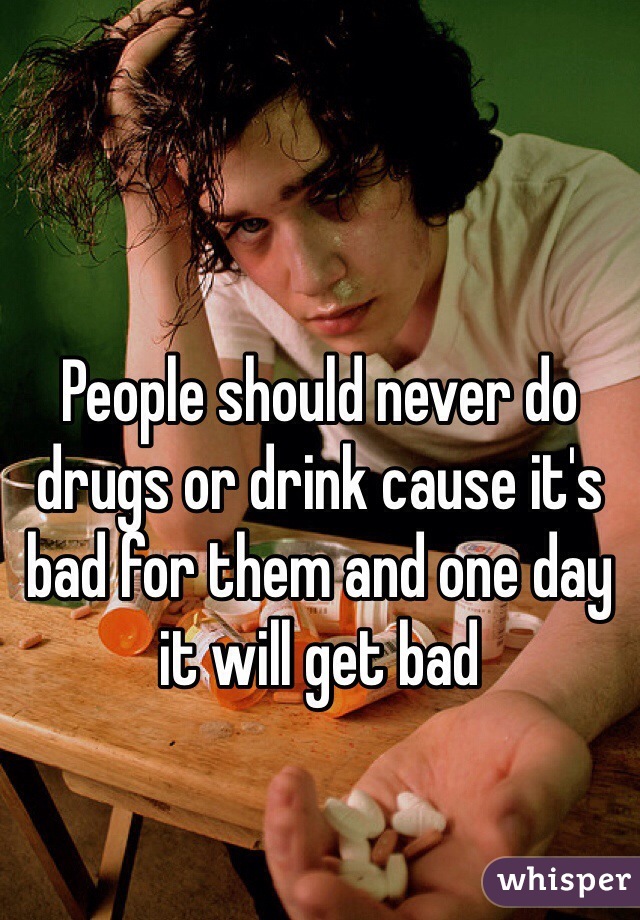 People should never do drugs or drink cause it's bad for them and one day it will get bad  