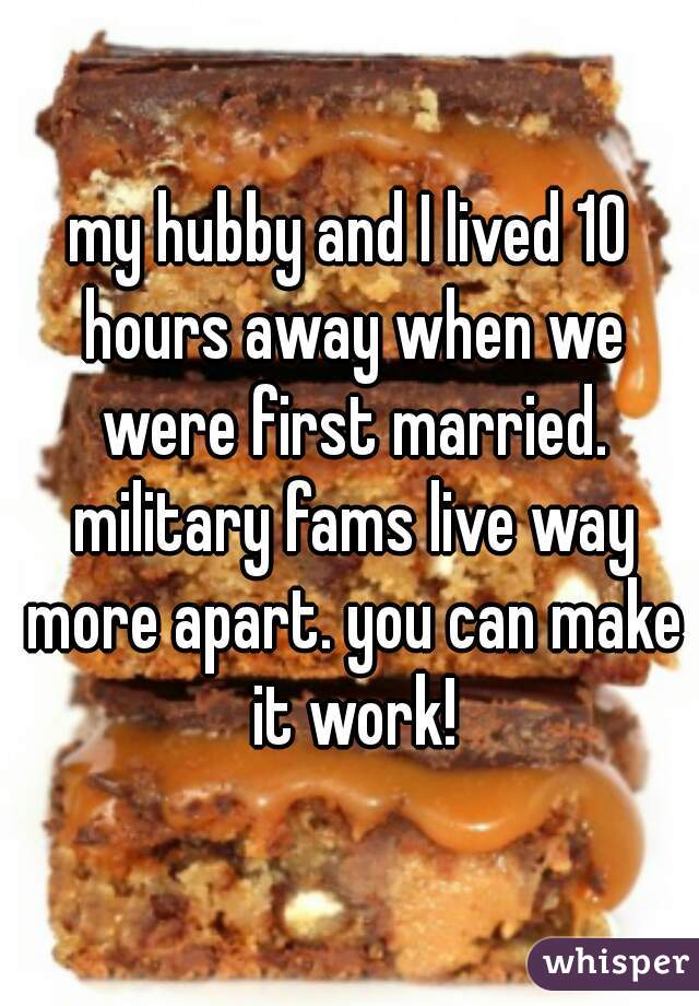 my hubby and I lived 10 hours away when we were first married. military fams live way more apart. you can make it work!