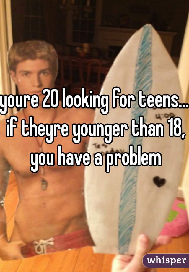 youre 20 looking for teens... if theyre younger than 18, you have a problem