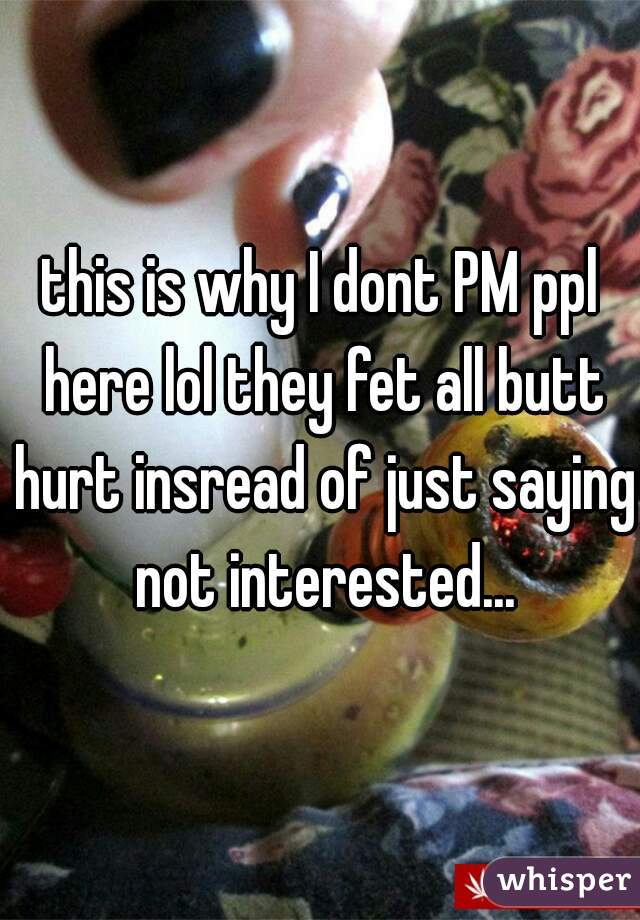 this is why I dont PM ppl here lol they fet all butt hurt insread of just saying not interested...
