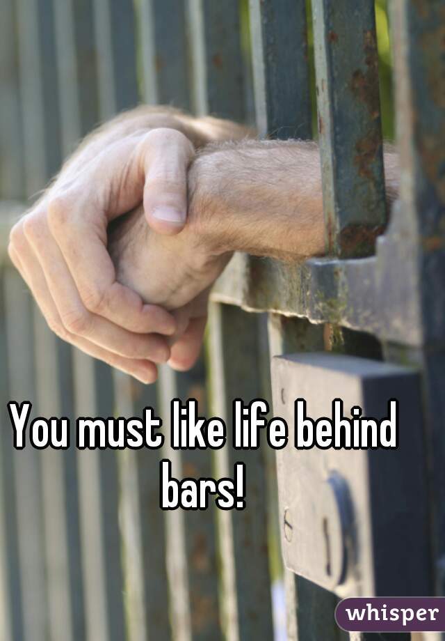 You must like life behind bars! 