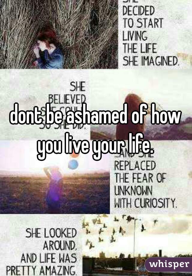 dont be ashamed of how you live your life. 
