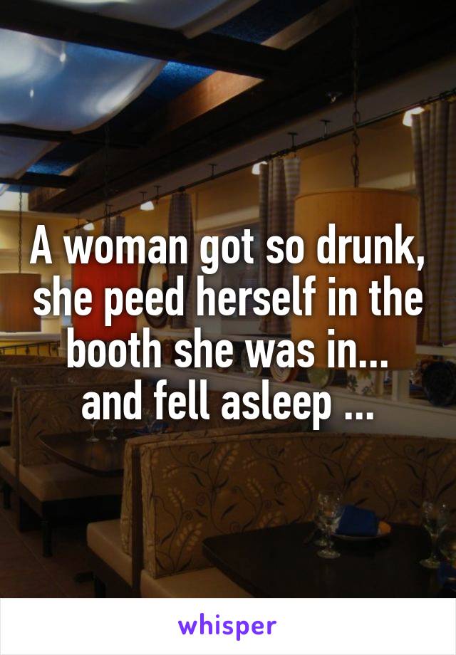 A woman got so drunk, she peed herself in the booth she was in...
and fell asleep ...