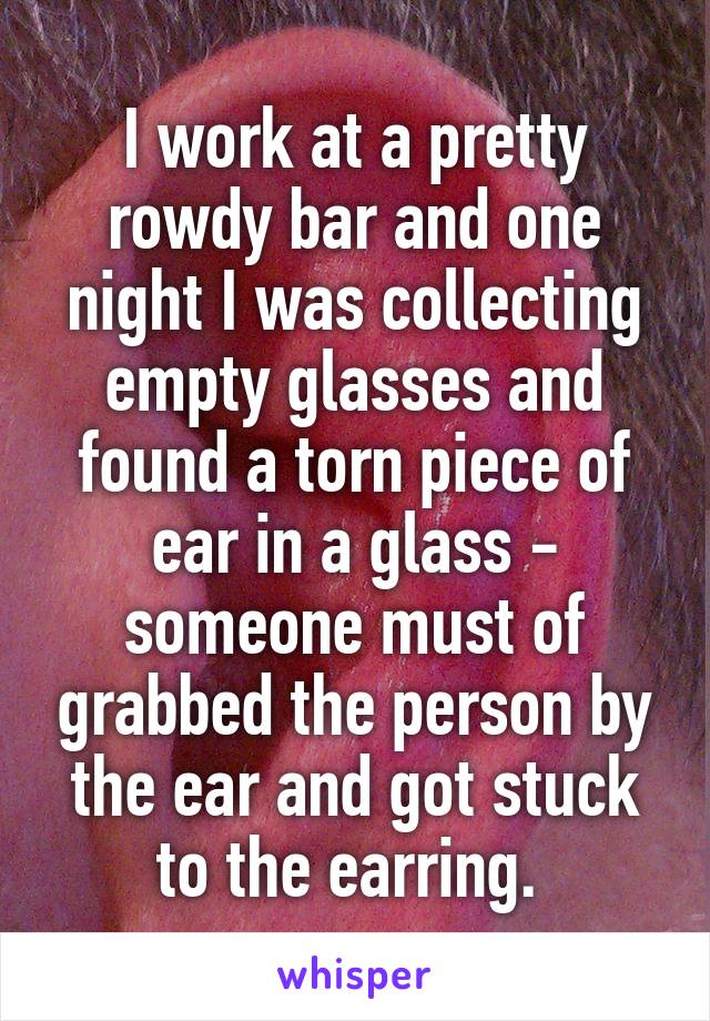 I work at a pretty rowdy bar and one night I was collecting empty glasses and found a torn piece of ear in a glass - someone must of grabbed the person by the ear and got stuck to the earring. 