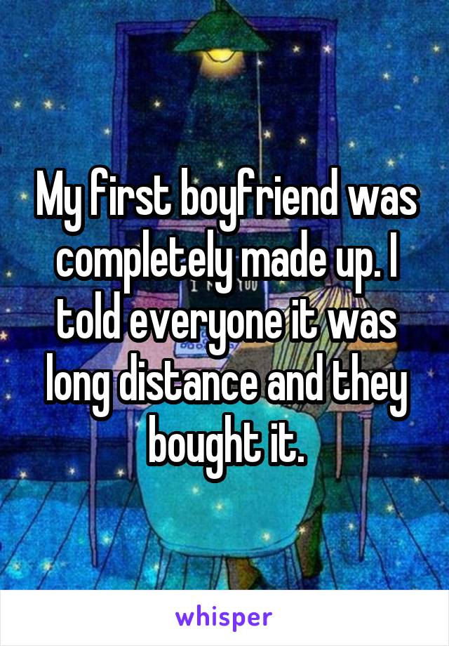 My first boyfriend was completely made up. I told everyone it was long distance and they bought it.