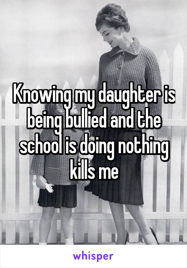 Knowing my daughter is being bullied and the school is doing nothing kills me