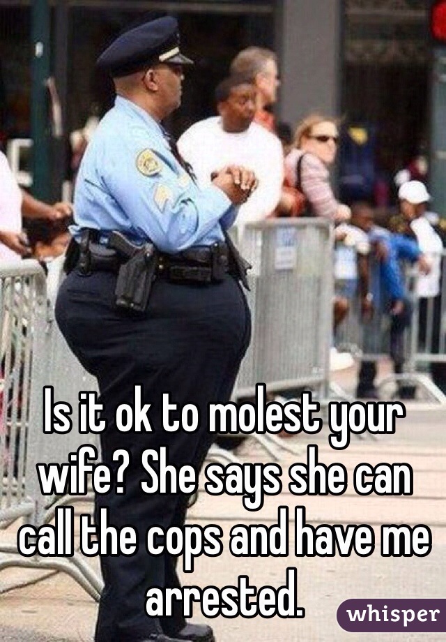 Is it ok to molest your wife? She says she can call the cops and have me arrested. 