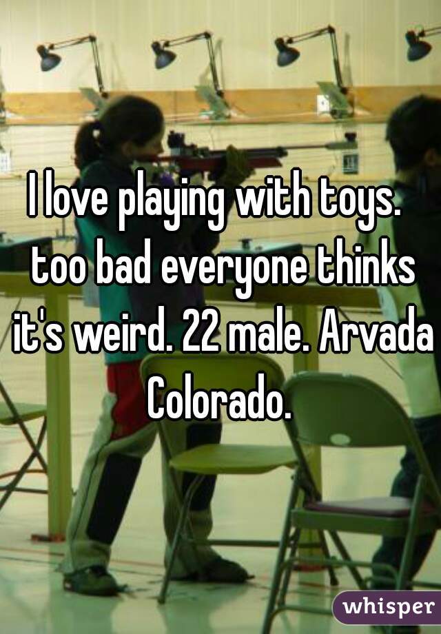 I love playing with toys.  too bad everyone thinks it's weird. 22 male. Arvada Colorado. 