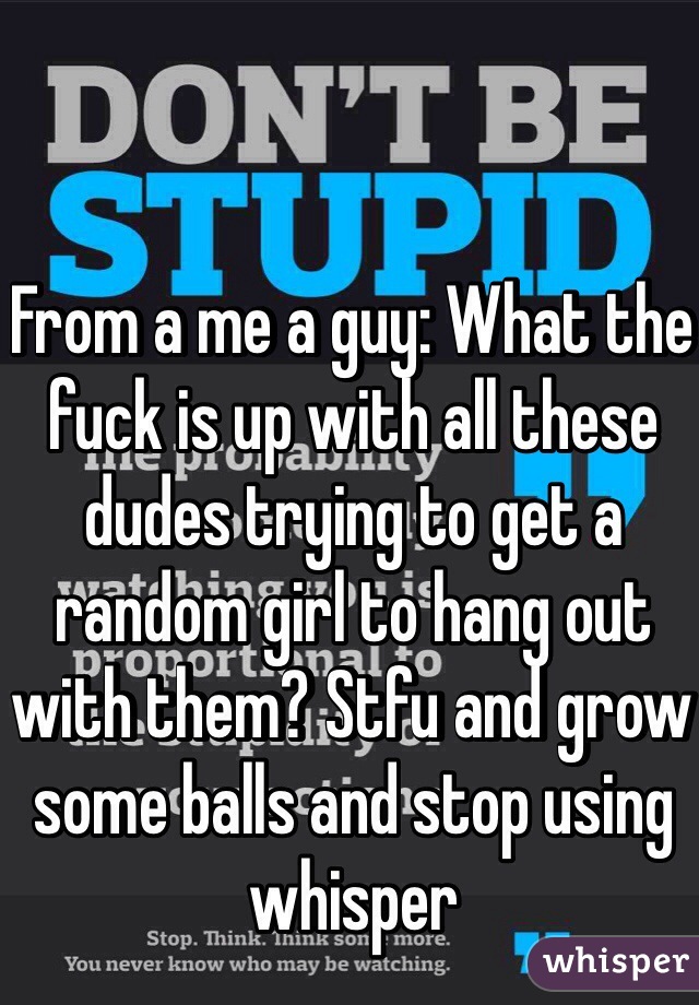 From a me a guy: What the fuck is up with all these dudes trying to get a random girl to hang out with them? Stfu and grow some balls and stop using whisper 