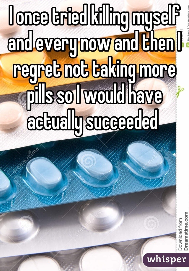I once tried killing myself and every now and then I regret not taking more pills so I would have actually succeeded 