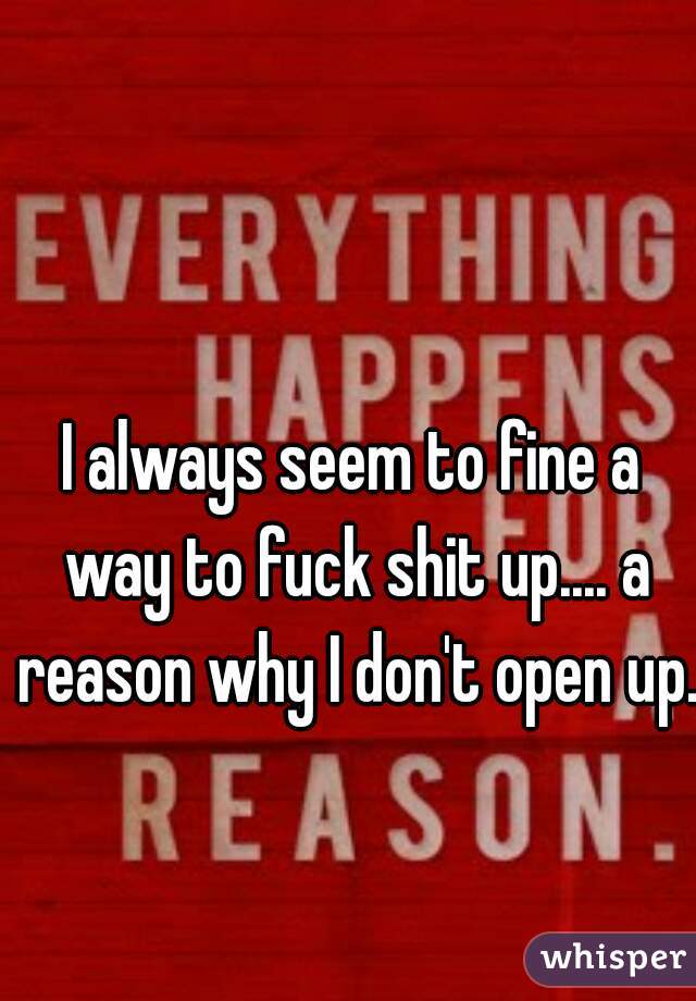 I always seem to fine a way to fuck shit up.... a reason why I don't open up. 