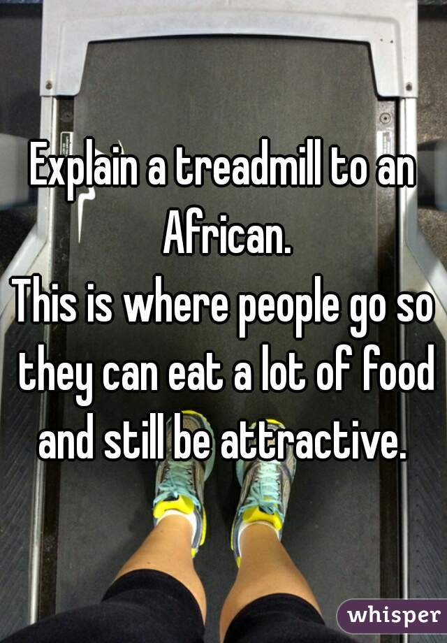 Explain a treadmill to an African.
This is where people go so they can eat a lot of food and still be attractive. 