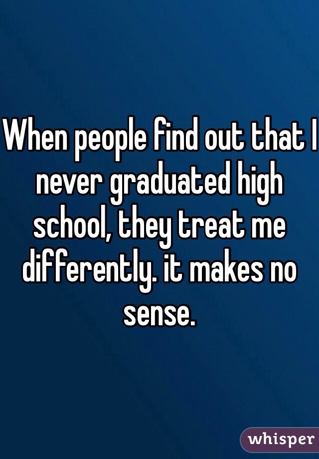 When people find out that I never graduated high school, they treat me differently. it makes no sense.
