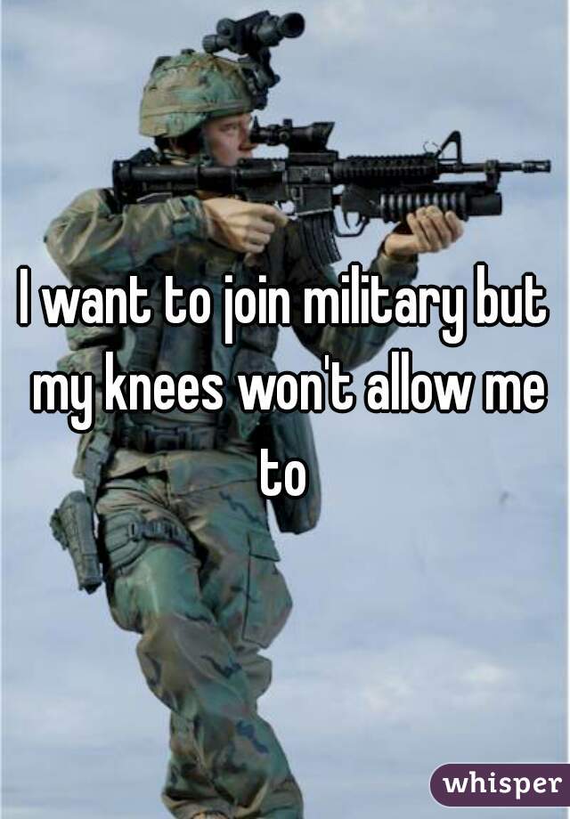 I want to join military but my knees won't allow me
 to 
