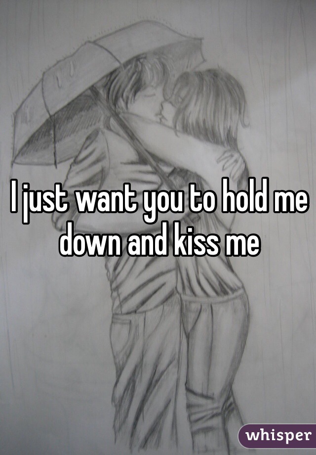 I just want you to hold me down and kiss me