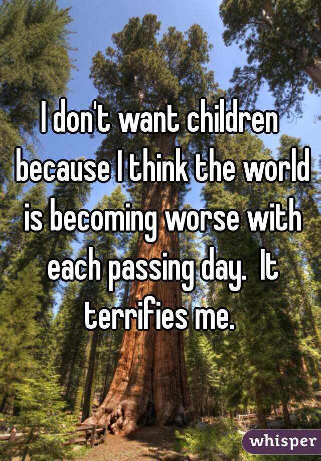 I don't want children because I think the world is becoming worse with each passing day.  It terrifies me. 