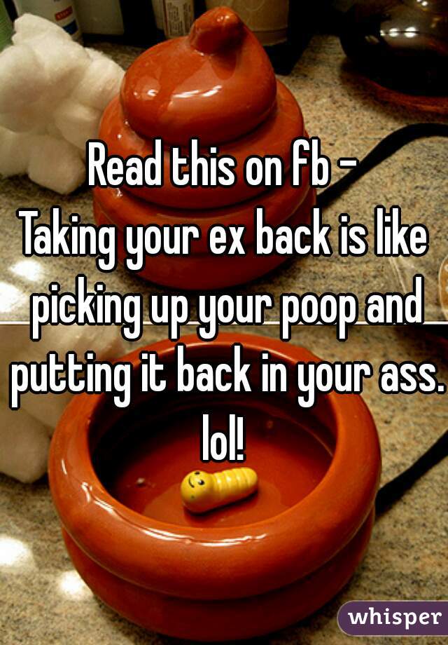 Read this on fb -
Taking your ex back is like picking up your poop and putting it back in your ass.
lol!