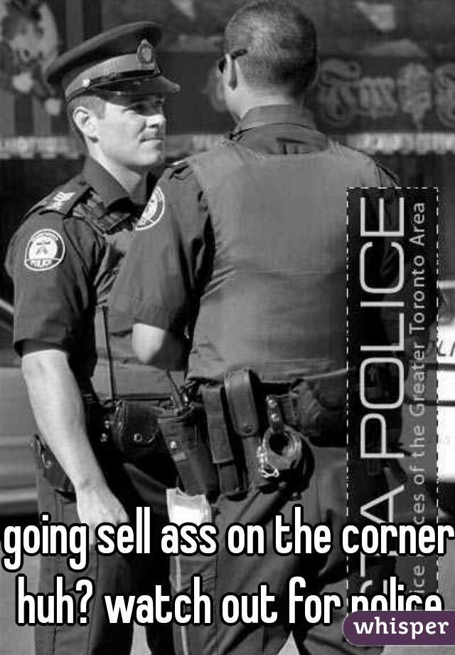 going sell ass on the corner huh? watch out for police.