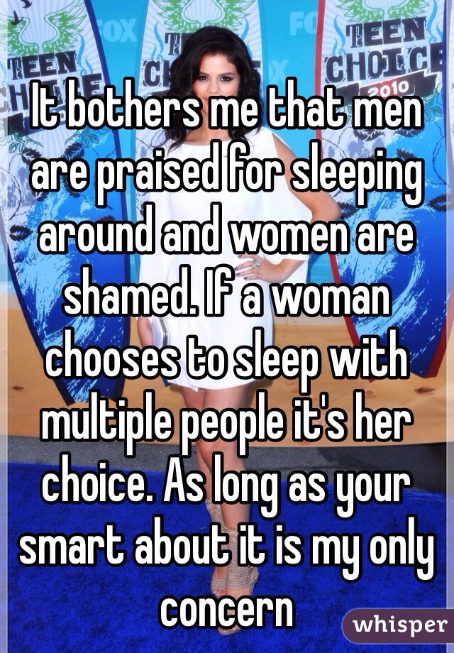 It bothers me that men are praised for sleeping around and women are shamed. If a woman chooses to sleep with multiple people it's her choice. As long as your smart about it is my only concern