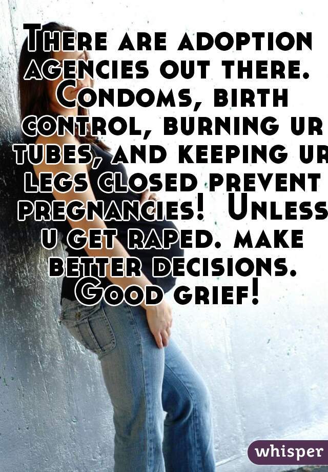 There are adoption agencies out there.  Condoms, birth control, burning ur tubes, and keeping ur legs closed prevent pregnancies!  Unless u get raped. make better decisions. Good grief! 