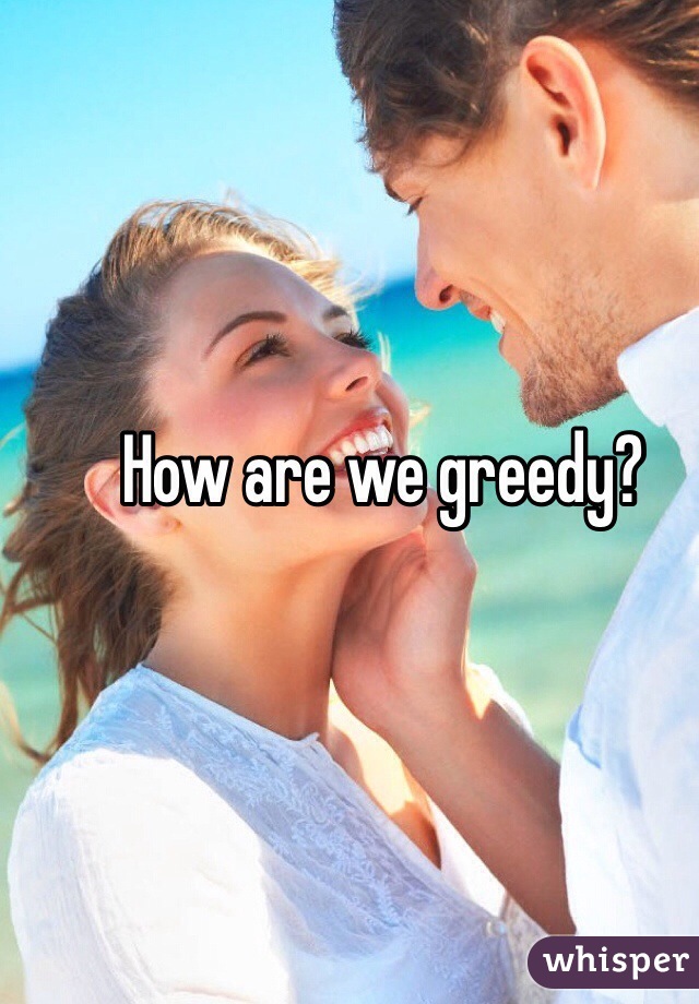 How are we greedy?