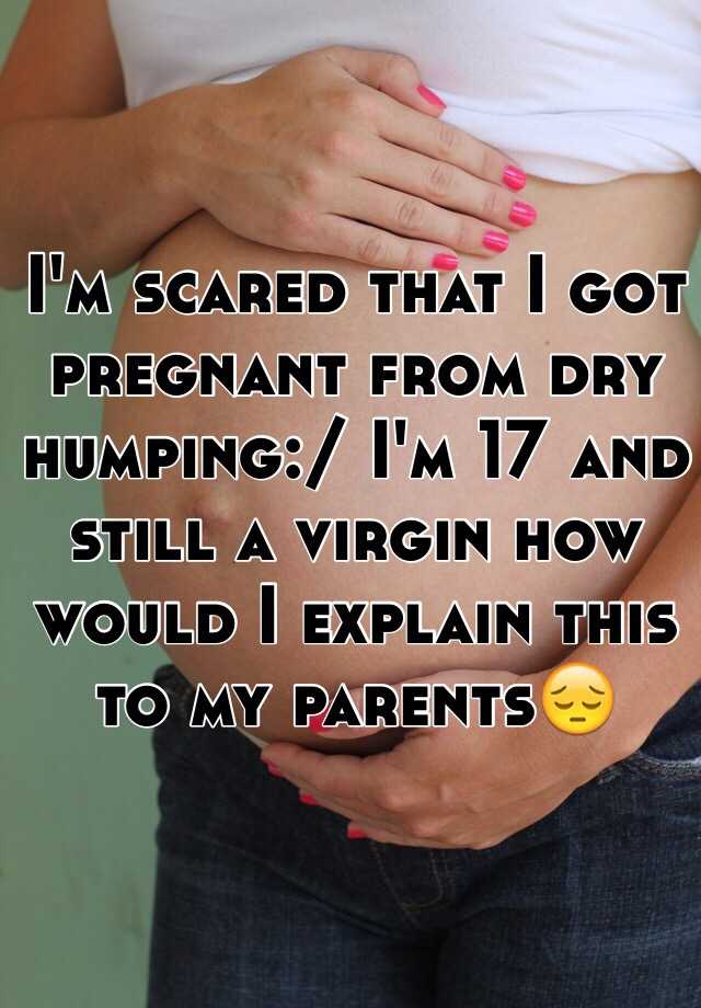 I M Scared That I Got Pregnant From Dry Humping I M 17 And Still A Virgin How Would I Explain This To My Parents