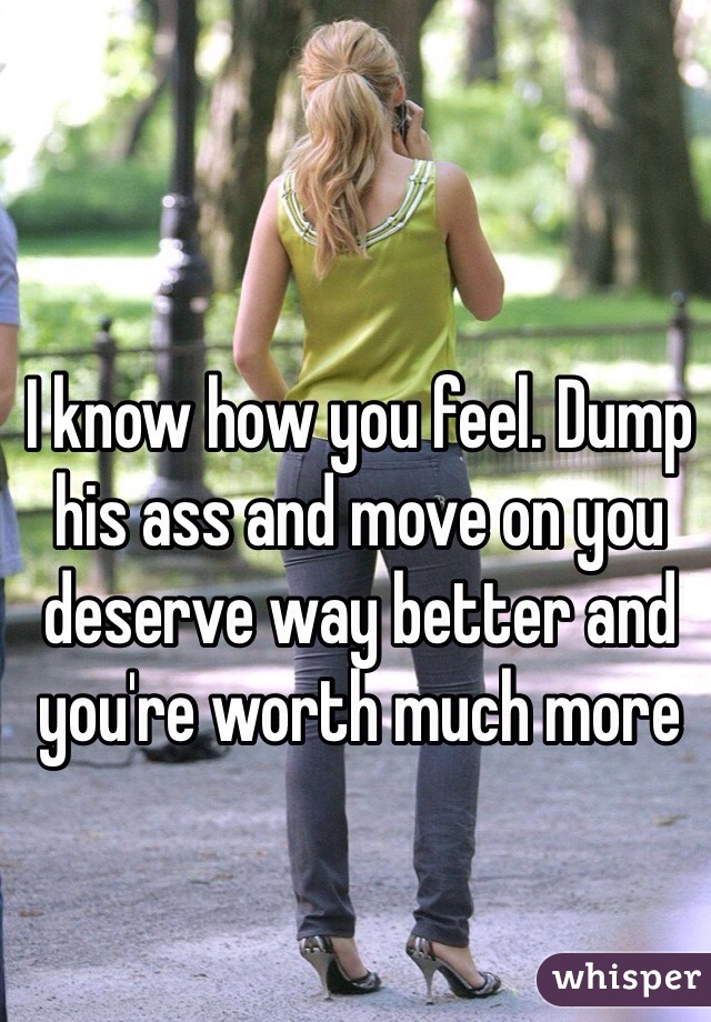 I know how you feel. Dump his ass and move on you deserve way better and you're worth much more 