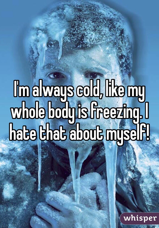 I M Always Cold Like My Whole Body Is Freezing I Hate That About Myself