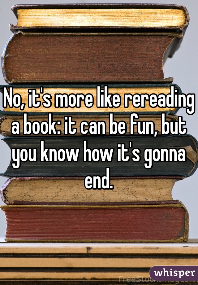 No, it's more like rereading a book: it can be fun, but you know how it's gonna end.