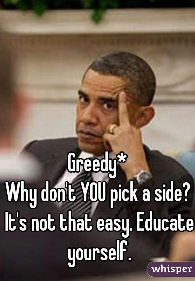Greedy*
Why don't YOU pick a side? It's not that easy. Educate yourself.