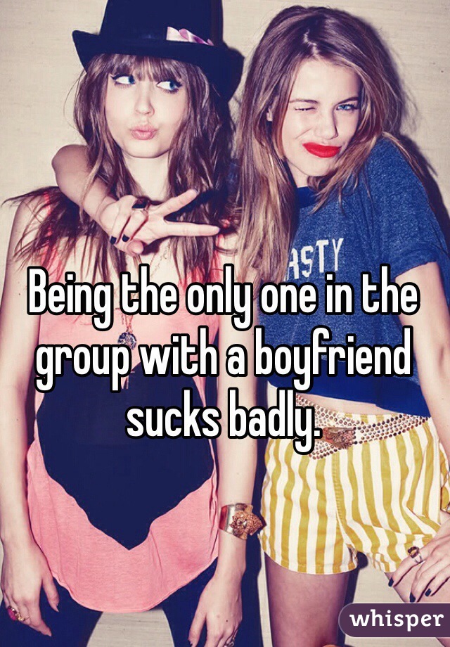 Being the only one in the group with a boyfriend sucks badly.