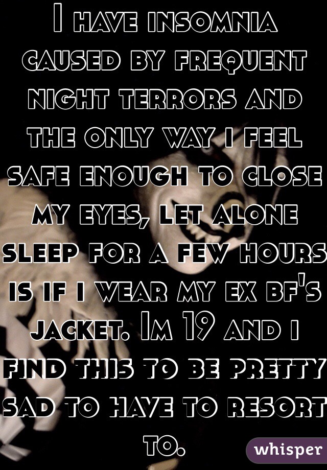 I have insomnia caused by frequent night terrors and the only way i feel safe enough to close my eyes, let alone sleep for a few hours is if i wear my ex bf's jacket. Im 19 and i find this to be pretty sad to have to resort to.