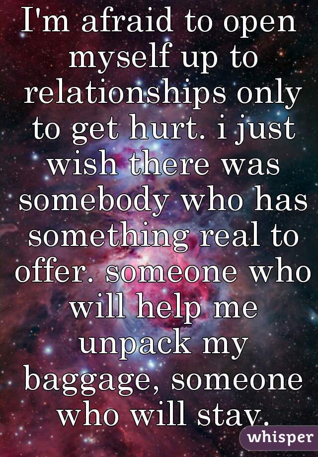 I'm afraid to open myself up to relationships only to get hurt. i just wish there was somebody who has something real to offer. someone who will help me unpack my baggage, someone who will stay.