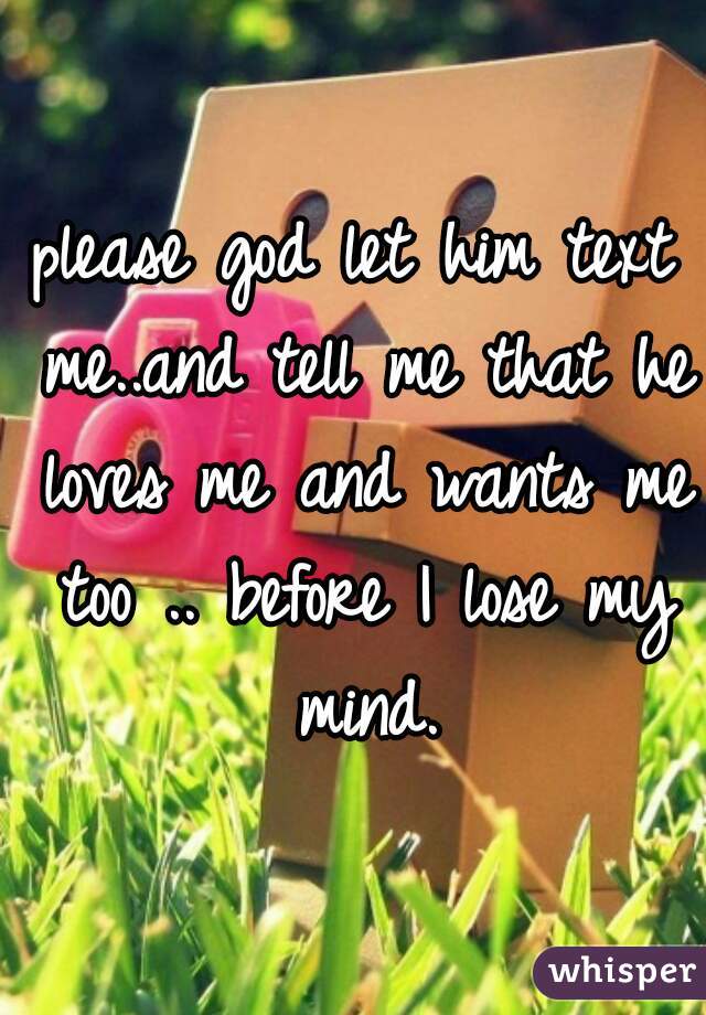 please god let him text me..and tell me that he loves me and wants me too .. before I lose my mind.