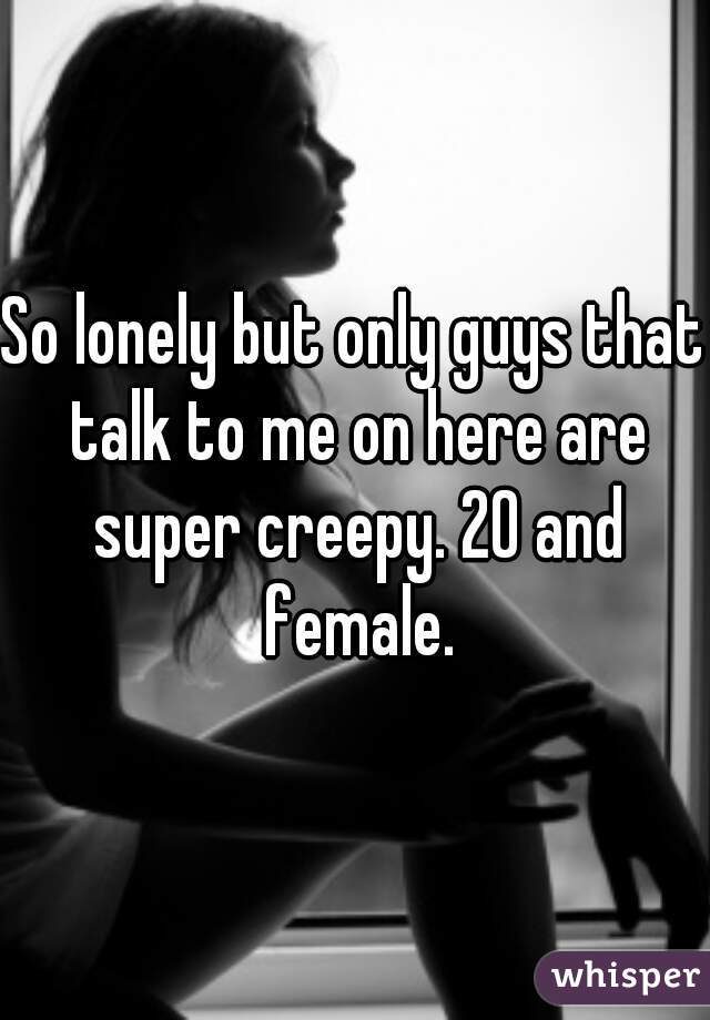 So lonely but only guys that talk to me on here are super creepy. 20 and female.