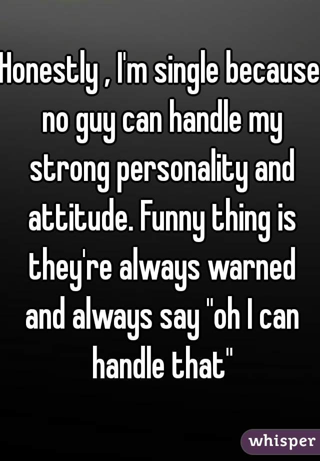 Honestly , I'm single because no guy can handle my strong personality and attitude. Funny thing is they're always warned and always say "oh I can handle that"