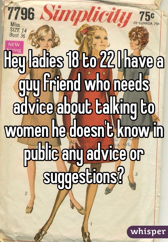 Hey ladies 18 to 22 I have a guy friend who needs advice about talking to women he doesn't know in public any advice or suggestions?