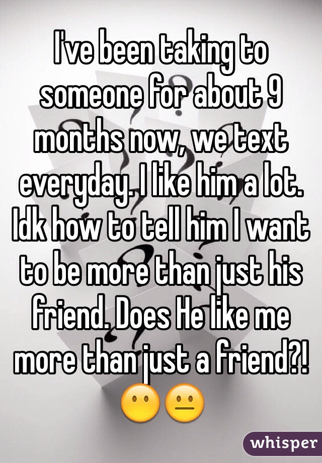 I've been taking to someone for about 9 months now, we text everyday. I like him a lot. Idk how to tell him I want to be more than just his friend. Does He like me more than just a friend?! 😶😐