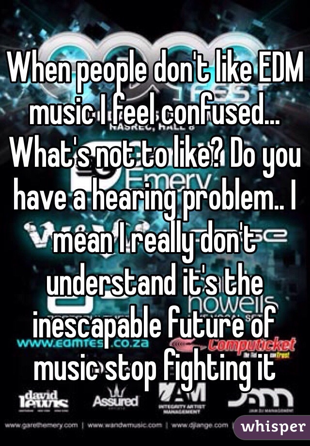 When people don't like EDM music I feel confused... What's not to like? Do you have a hearing problem.. I mean I really don't understand it's the inescapable future of music stop fighting it