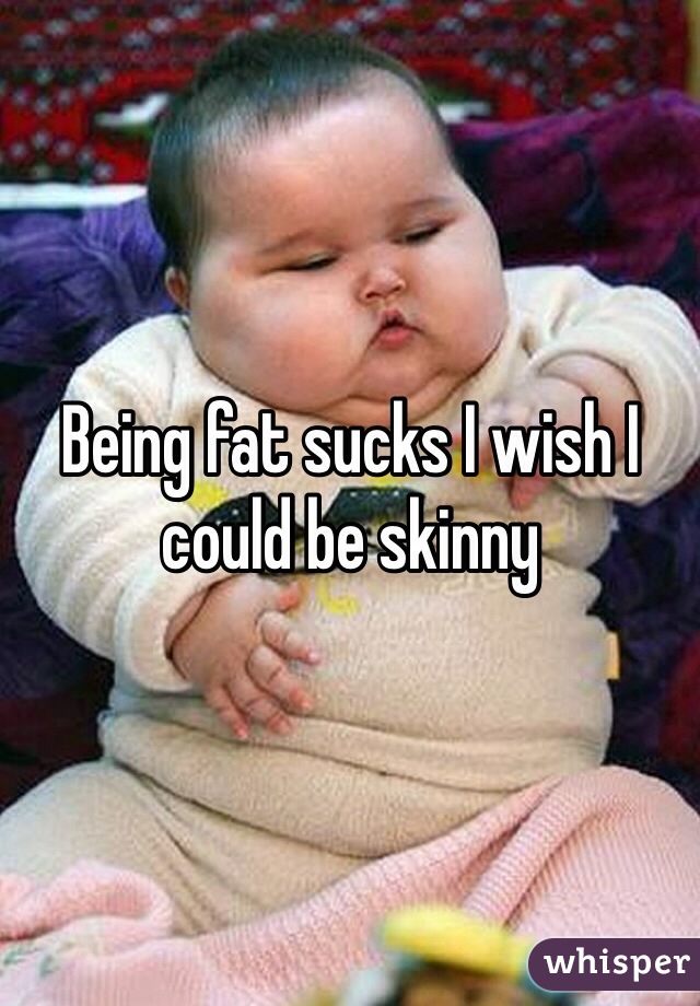 Being fat sucks I wish I could be skinny