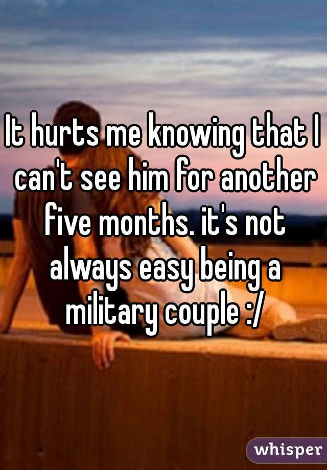 It hurts me knowing that I can't see him for another five months. it's not always easy being a military couple :/