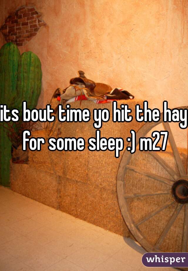 its bout time yo hit the hay for some sleep :) m27