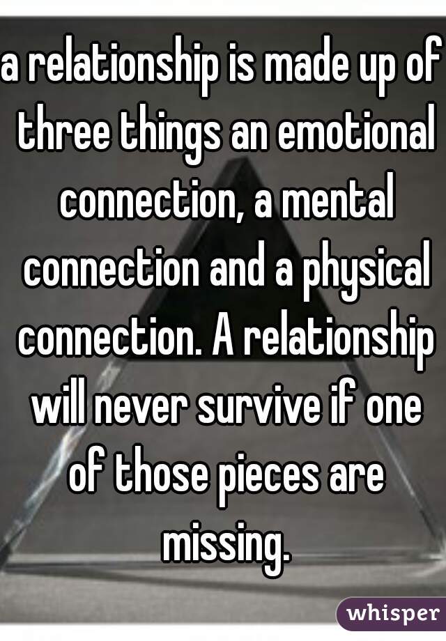 a relationship is made up of three things an emotional connection, a mental connection and a physical connection. A relationship will never survive if one of those pieces are missing.