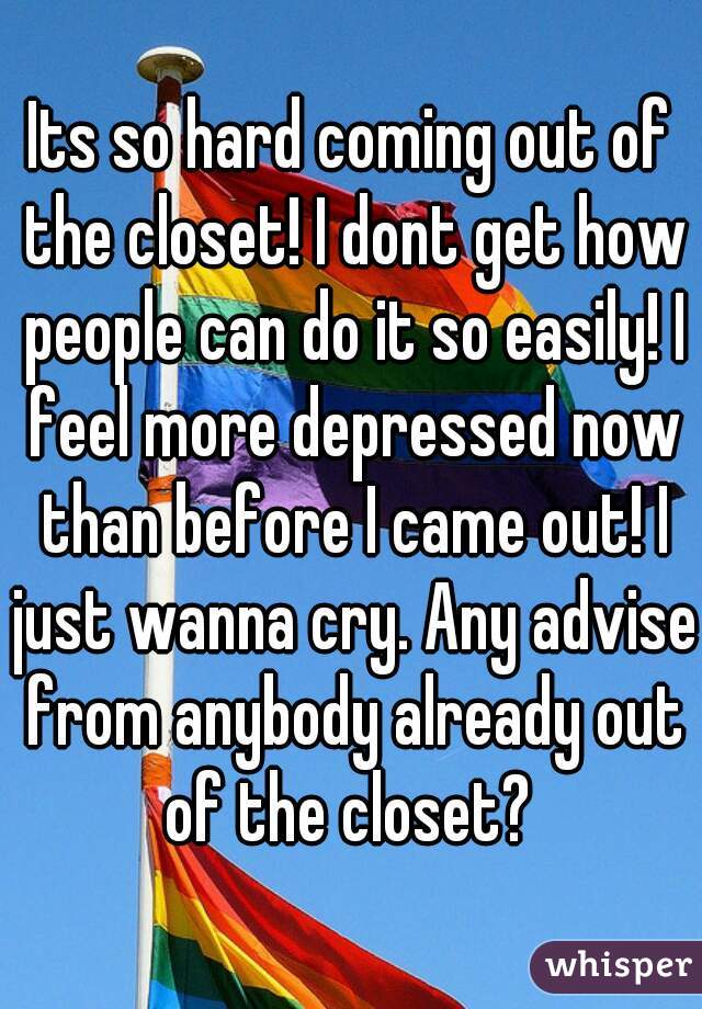 Its so hard coming out of the closet! I dont get how people can do it so easily! I feel more depressed now than before I came out! I just wanna cry. Any advise from anybody already out of the closet? 