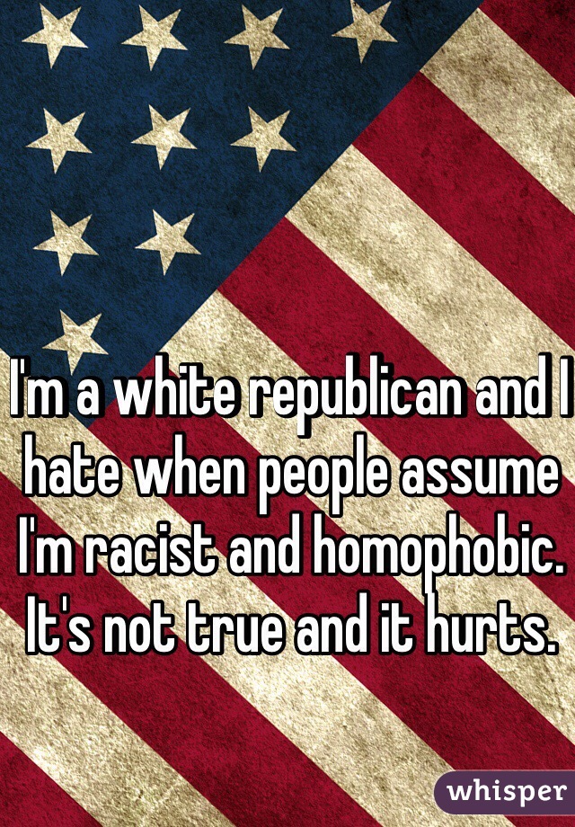 I'm a white republican and I hate when people assume I'm racist and homophobic. It's not true and it hurts. 