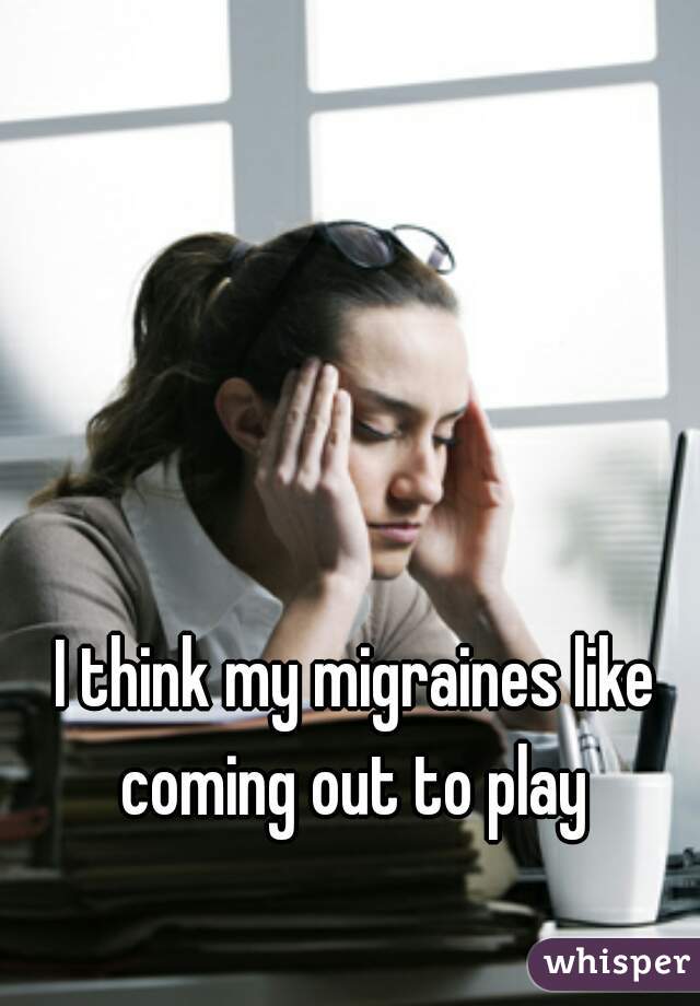 I think my migraines like coming out to play 