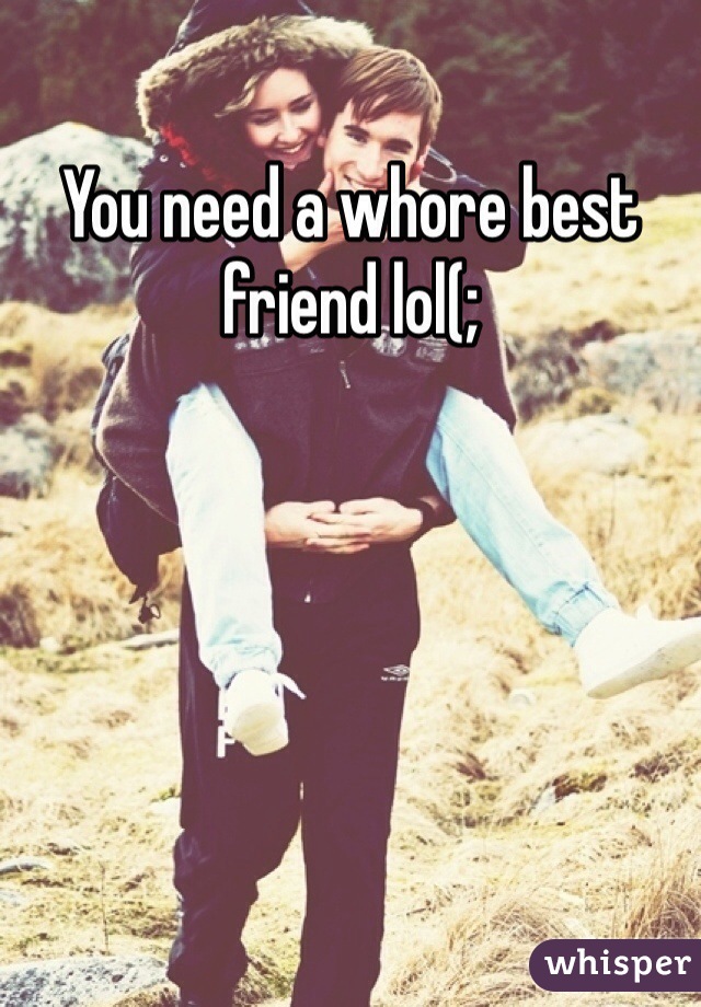 You need a whore best friend lol(;