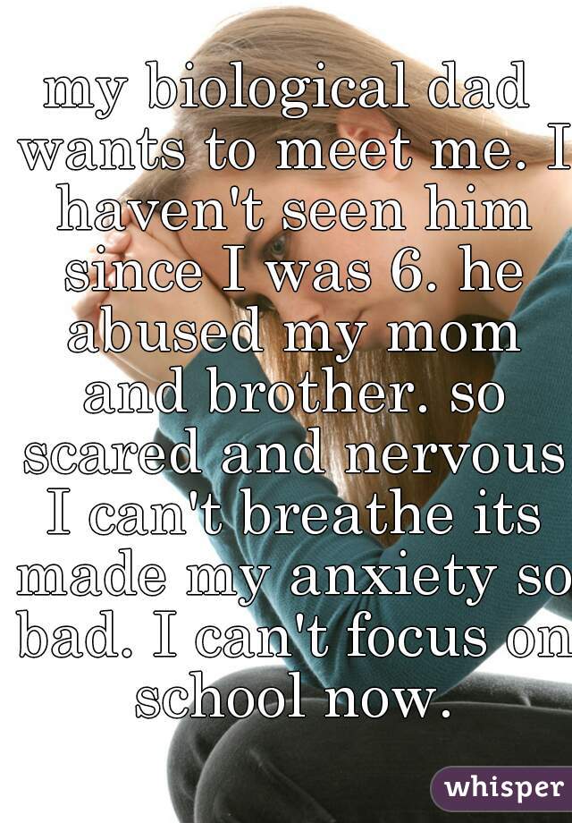 my biological dad wants to meet me. I haven't seen him since I was 6. he abused my mom and brother. so scared and nervous I can't breathe its made my anxiety so bad. I can't focus on school now.