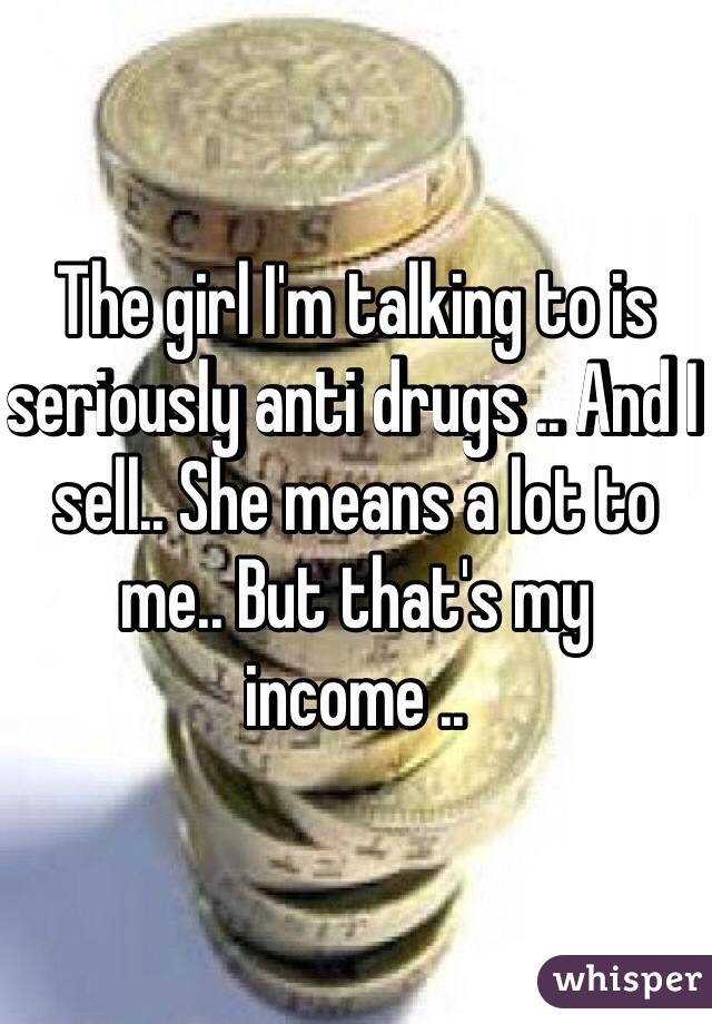 The girl I'm talking to is seriously anti drugs .. And I sell.. She means a lot to me.. But that's my income ..
